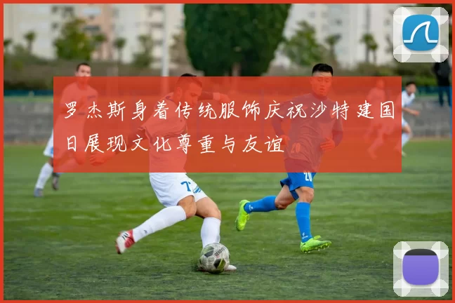 罗杰斯身着传统服饰庆祝沙特建国日展现文化尊重与友谊