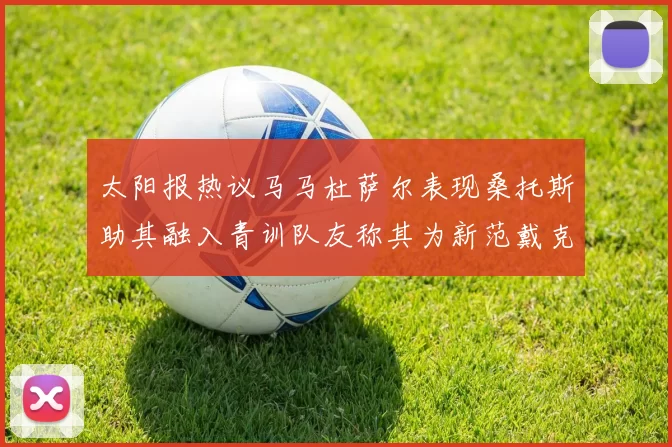 太阳报热议马马杜萨尔表现桑托斯助其融入青训队友称其为新范戴克