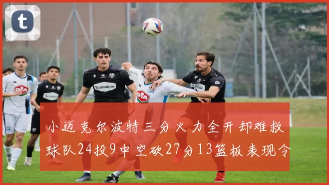 小迈克尔波特三分火力全开却难救球队24投9中空砍27分13篮板表现令人唏嘘