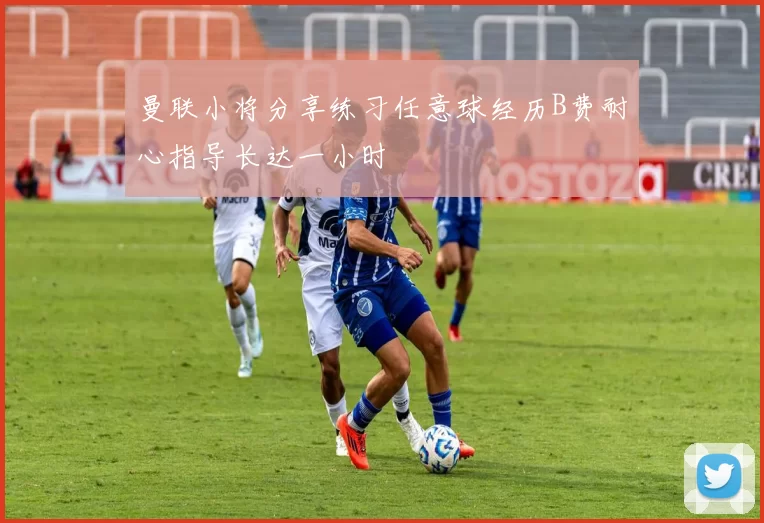 曼联小将分享练习任意球经历B费耐心指导长达一小时