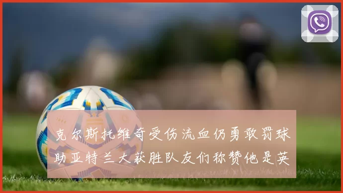 克尔斯托维奇受伤流血仍勇敢罚球助亚特兰大获胜队友们称赞他是英雄