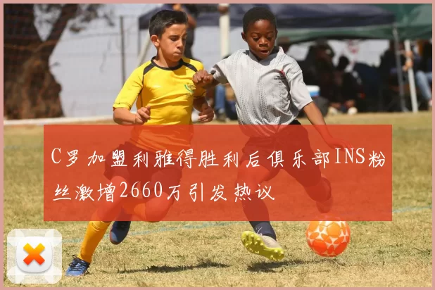 C罗加盟利雅得胜利后俱乐部INS粉丝激增2660万引发热议