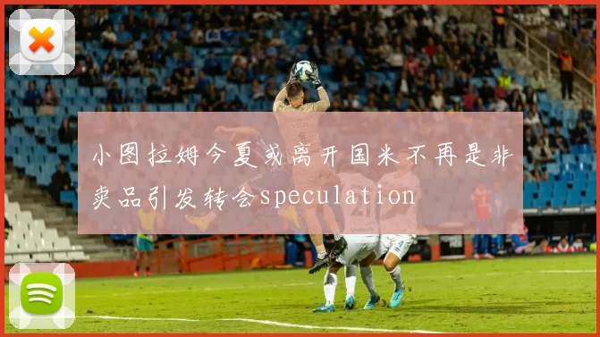 小图拉姆今夏或离开国米不再是非卖品引发转会speculation
