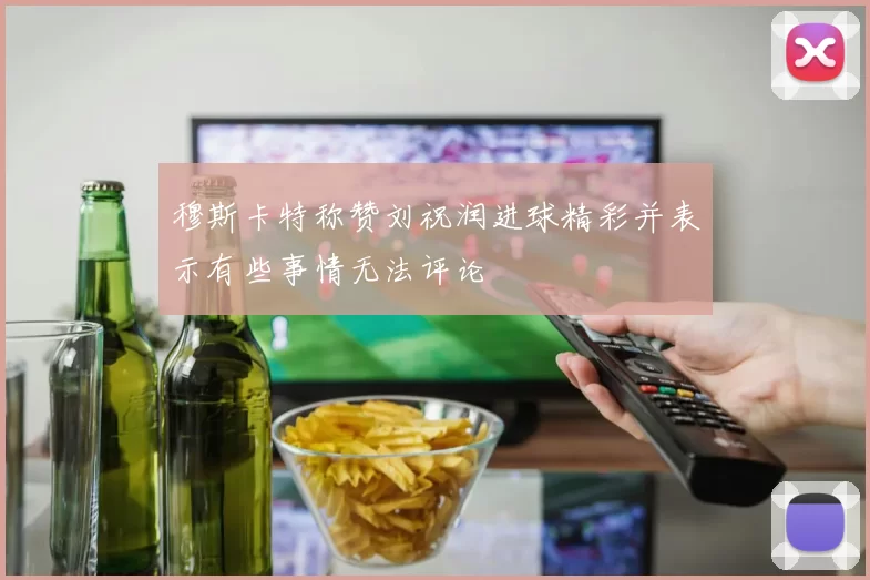 穆斯卡特称赞刘祝润进球精彩并表示有些事情无法评论
