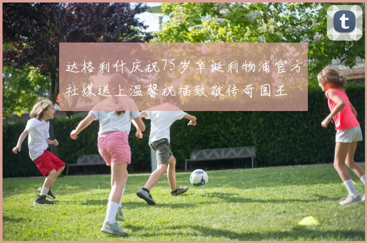 达格利什庆祝75岁华诞利物浦官方社媒送上温馨祝福致敬传奇国王