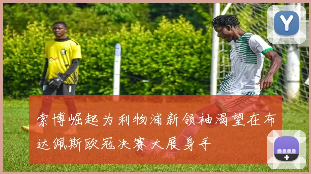 索博崛起为利物浦新领袖渴望在布达佩斯欧冠决赛大展身手
