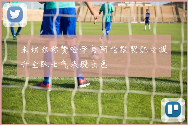 米切尔称赞哈登与阿伦默契配合提升全队士气表现出色