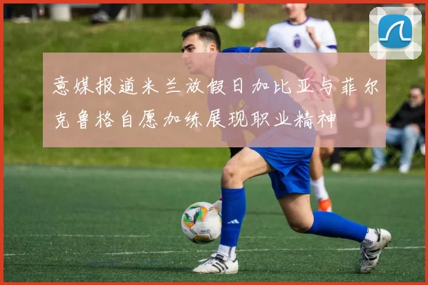 意媒报道米兰放假日加比亚与菲尔克鲁格自愿加练展现职业精神