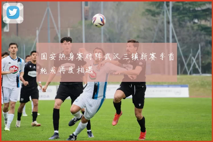 国安热身赛对阵武汉三镇新赛季首轮或再度相遇