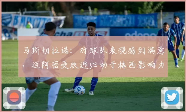 马斯切拉诺：对球队表现感到满意，迈阿密受欢迎归功于梅西影响力