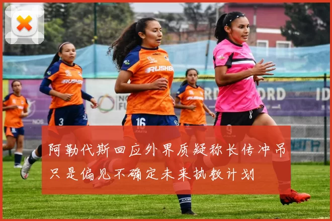 阿勒代斯回应外界质疑称长传冲吊只是偏见不确定未来执教计划