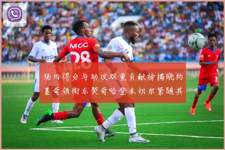 场均得分与助攻双重贡献榜揭晓约基奇领衔东契奇哈登米切尔紧随其后