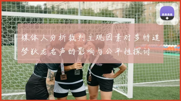 媒体人分析裁判主观因素对多特追梦狄龙名声的影响与公平性探讨