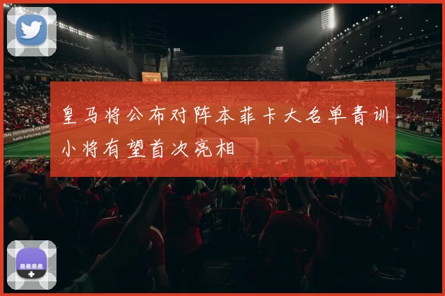 皇马将公布对阵本菲卡大名单青训小将有望首次亮相