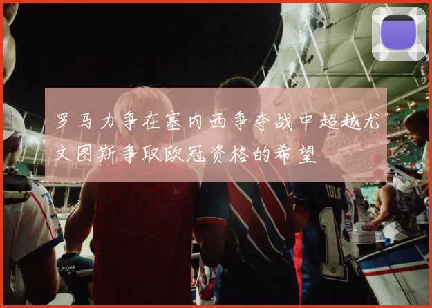 罗马力争在塞内西争夺战中超越尤文图斯争取欧冠资格的希望