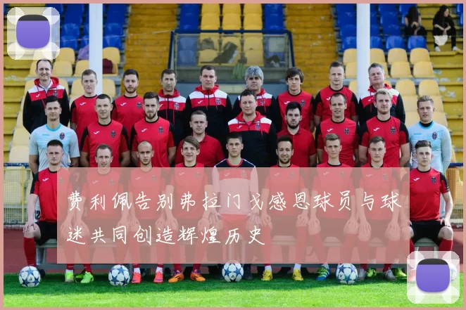 费利佩告别弗拉门戈感恩球员与球迷共同创造辉煌历史