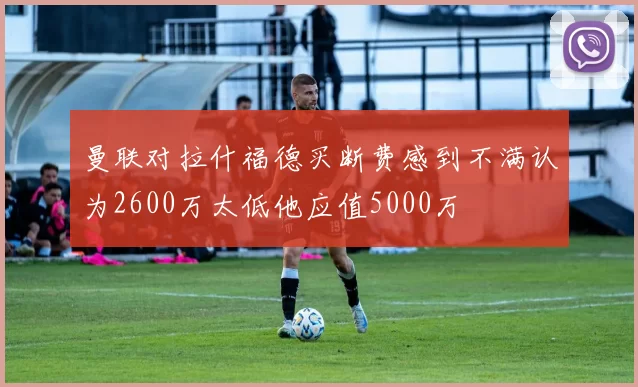 曼联对拉什福德买断费感到不满认为2600万太低他应值5000万