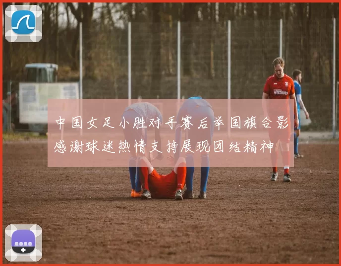 中国女足小胜对手赛后举国旗合影感谢球迷热情支持展现团结精神