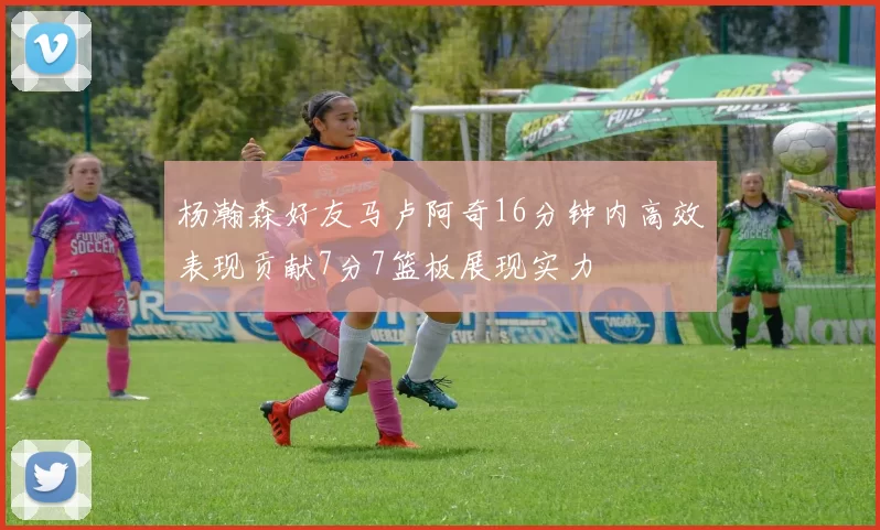 杨瀚森好友马卢阿奇16分钟内高效表现贡献7分7篮板展现实力