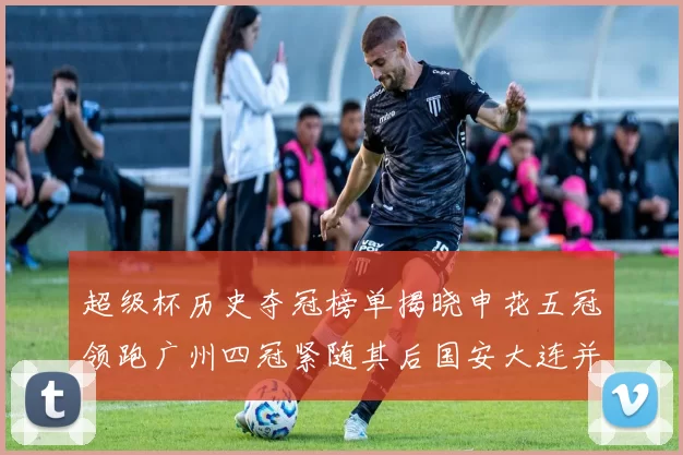 超级杯历史夺冠榜单揭晓申花五冠领跑广州四冠紧随其后国安大连并列第三