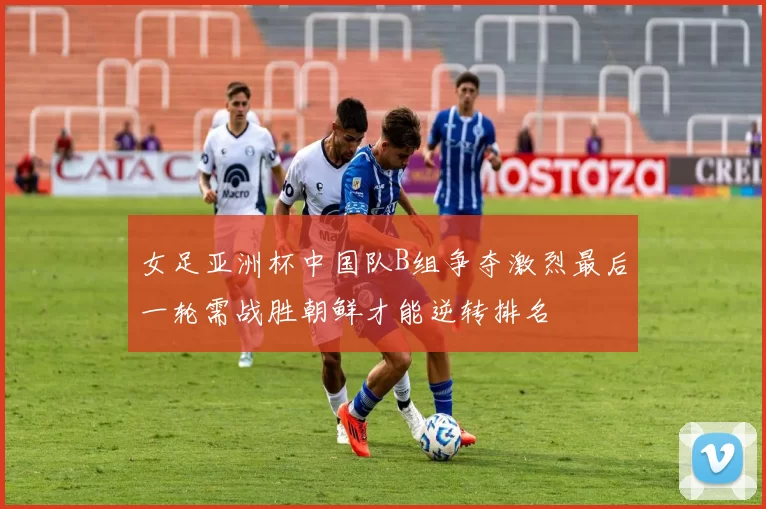 女足亚洲杯中国队B组争夺激烈最后一轮需战胜朝鲜才能逆转排名