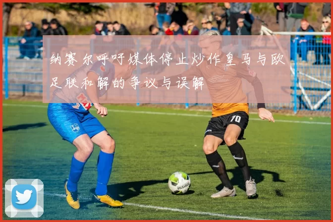 纳赛尔呼吁媒体停止炒作皇马与欧足联和解的争议与误解