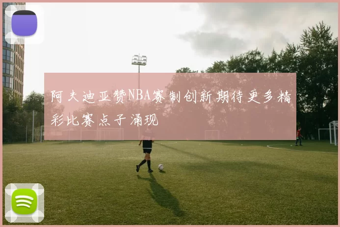 阿夫迪亚赞NBA赛制创新期待更多精彩比赛点子涌现