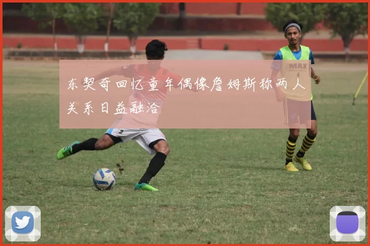 东契奇回忆童年偶像詹姆斯称两人关系日益融洽