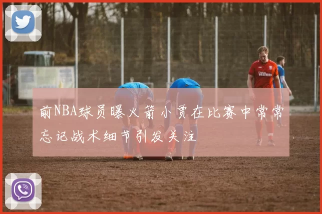 前NBA球员曝火箭小贾在比赛中常常忘记战术细节引发关注