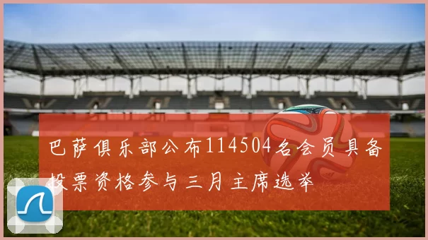 巴萨俱乐部公布114504名会员具备投票资格参与三月主席选举
